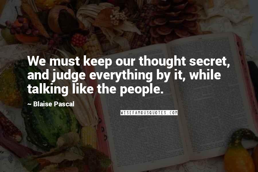 Blaise Pascal Quotes: We must keep our thought secret, and judge everything by it, while talking like the people.