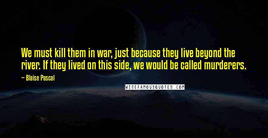 Blaise Pascal Quotes: We must kill them in war, just because they live beyond the river. If they lived on this side, we would be called murderers.