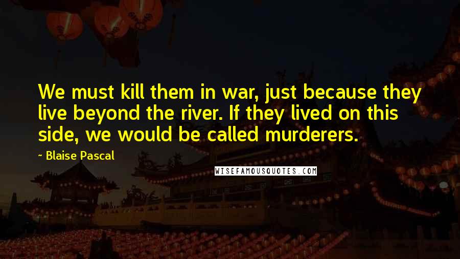 Blaise Pascal Quotes: We must kill them in war, just because they live beyond the river. If they lived on this side, we would be called murderers.