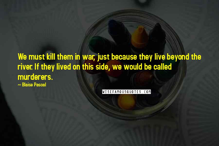 Blaise Pascal Quotes: We must kill them in war, just because they live beyond the river. If they lived on this side, we would be called murderers.