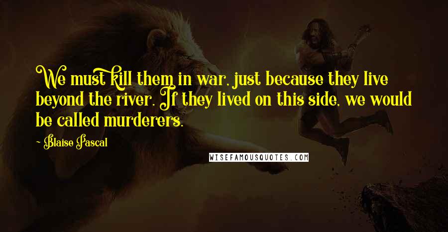 Blaise Pascal Quotes: We must kill them in war, just because they live beyond the river. If they lived on this side, we would be called murderers.