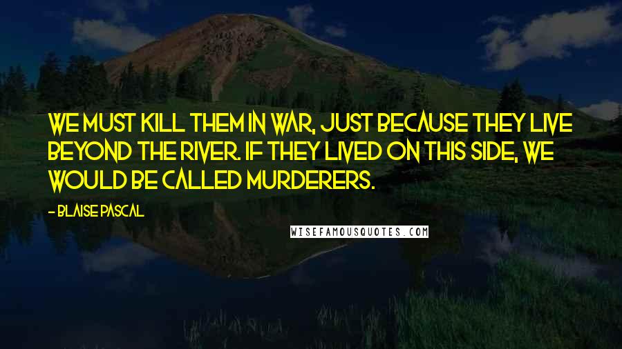 Blaise Pascal Quotes: We must kill them in war, just because they live beyond the river. If they lived on this side, we would be called murderers.