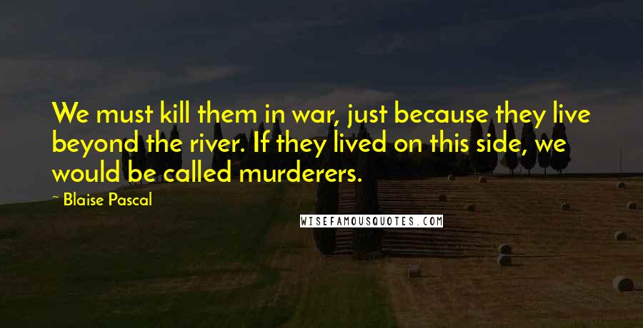 Blaise Pascal Quotes: We must kill them in war, just because they live beyond the river. If they lived on this side, we would be called murderers.