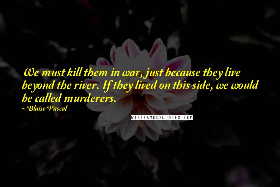 Blaise Pascal Quotes: We must kill them in war, just because they live beyond the river. If they lived on this side, we would be called murderers.