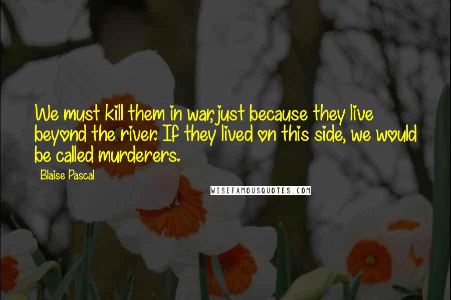 Blaise Pascal Quotes: We must kill them in war, just because they live beyond the river. If they lived on this side, we would be called murderers.