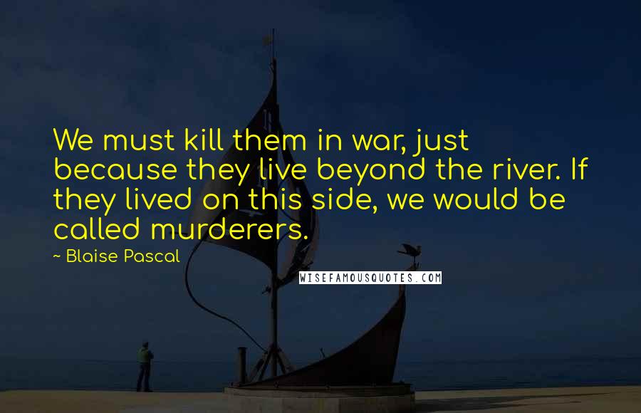 Blaise Pascal Quotes: We must kill them in war, just because they live beyond the river. If they lived on this side, we would be called murderers.