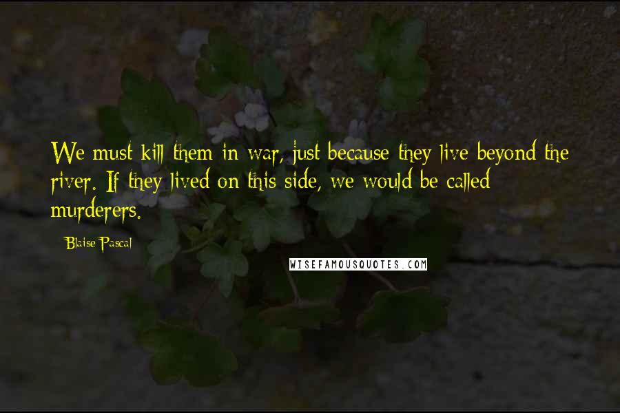 Blaise Pascal Quotes: We must kill them in war, just because they live beyond the river. If they lived on this side, we would be called murderers.