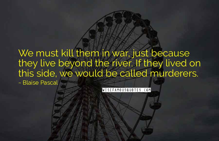 Blaise Pascal Quotes: We must kill them in war, just because they live beyond the river. If they lived on this side, we would be called murderers.