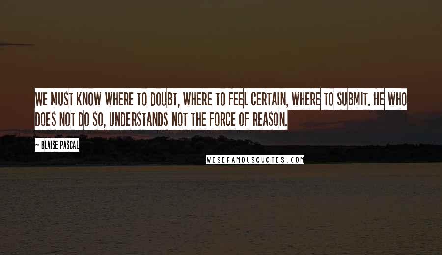 Blaise Pascal Quotes: We must know where to doubt, where to feel certain, where to submit. He who does not do so, understands not the force of reason.