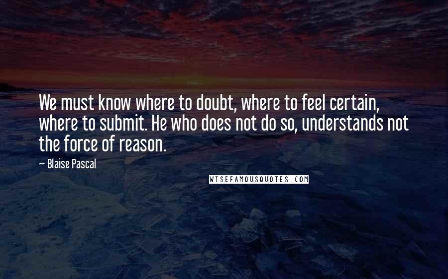 Blaise Pascal Quotes: We must know where to doubt, where to feel certain, where to submit. He who does not do so, understands not the force of reason.