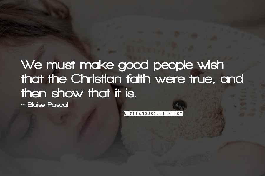 Blaise Pascal Quotes: We must make good people wish that the Christian faith were true, and then show that it is.