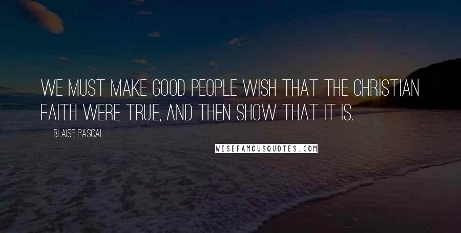 Blaise Pascal Quotes: We must make good people wish that the Christian faith were true, and then show that it is.