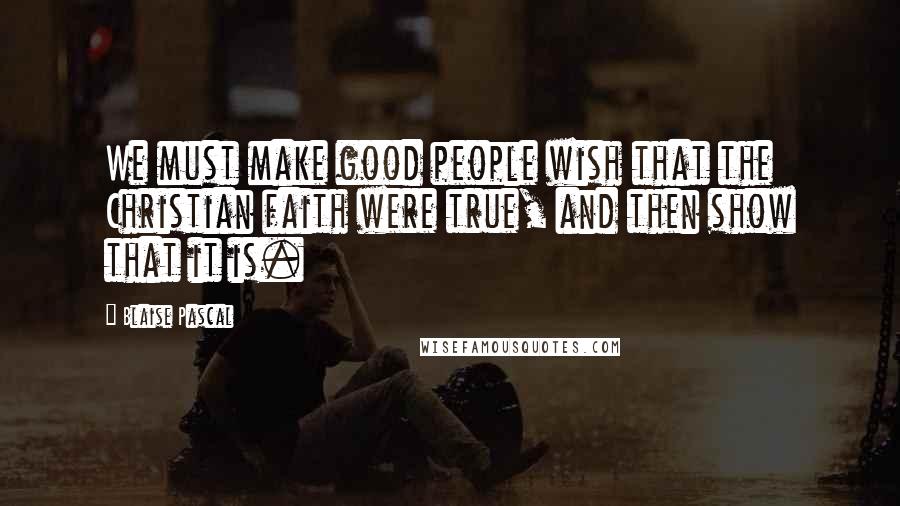 Blaise Pascal Quotes: We must make good people wish that the Christian faith were true, and then show that it is.