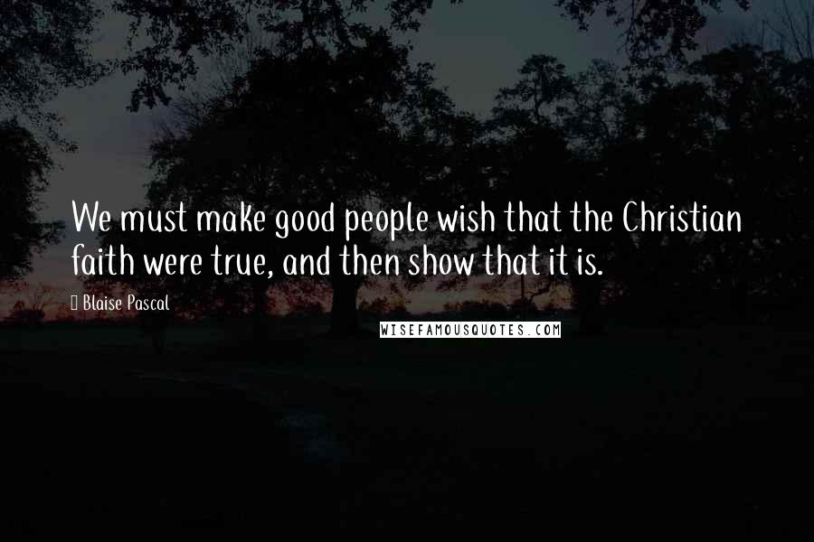 Blaise Pascal Quotes: We must make good people wish that the Christian faith were true, and then show that it is.