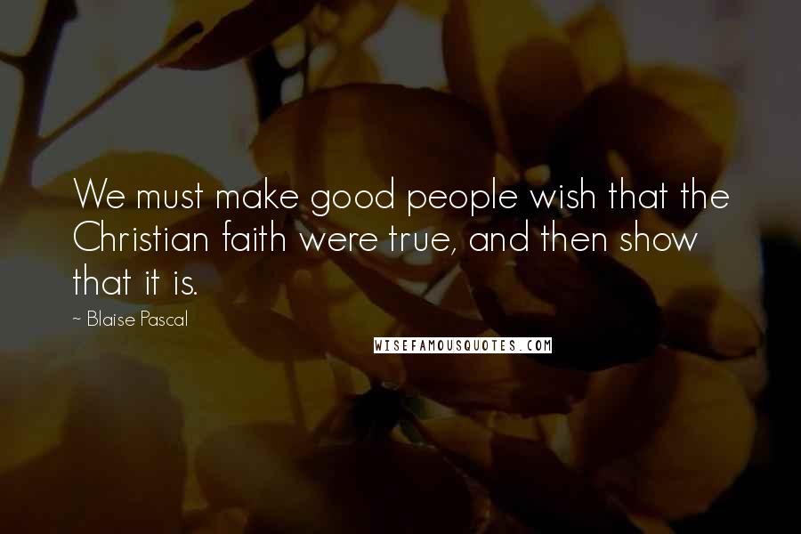 Blaise Pascal Quotes: We must make good people wish that the Christian faith were true, and then show that it is.