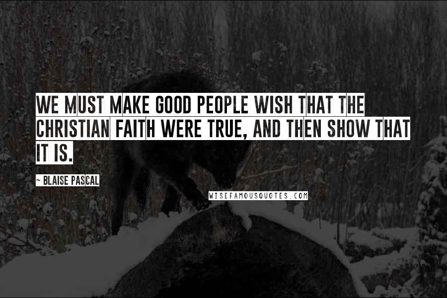 Blaise Pascal Quotes: We must make good people wish that the Christian faith were true, and then show that it is.