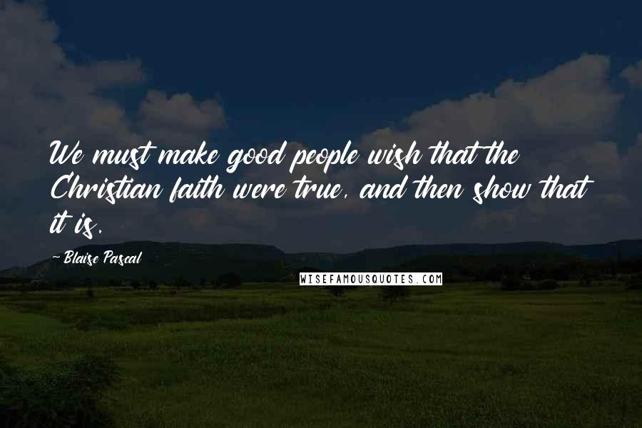 Blaise Pascal Quotes: We must make good people wish that the Christian faith were true, and then show that it is.