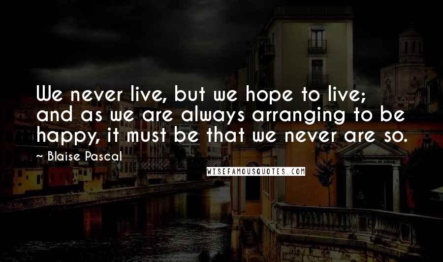 Blaise Pascal Quotes: We never live, but we hope to live; and as we are always arranging to be happy, it must be that we never are so.