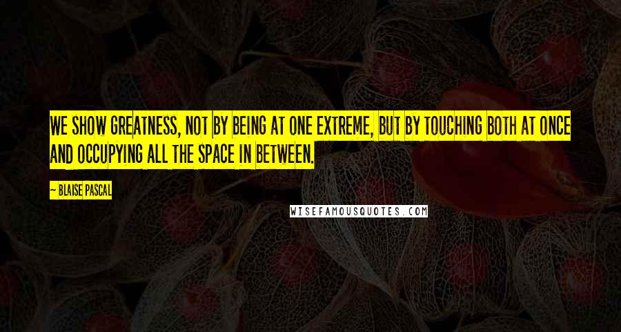 Blaise Pascal Quotes: We show greatness, not by being at one extreme, but by touching both at once and occupying all the space in between.
