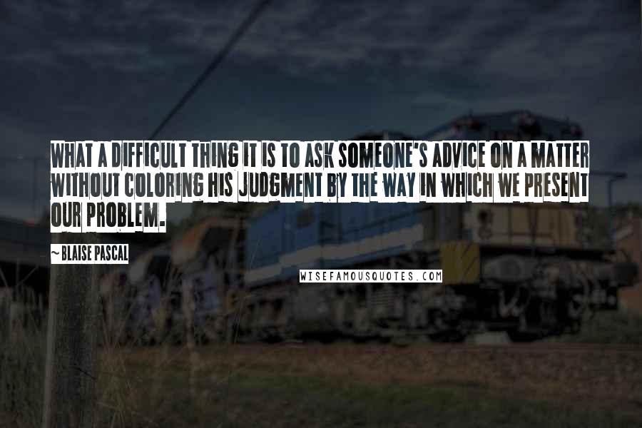 Blaise Pascal Quotes: What a difficult thing it is to ask someone's advice on a matter without coloring his judgment by the way in which we present our problem.