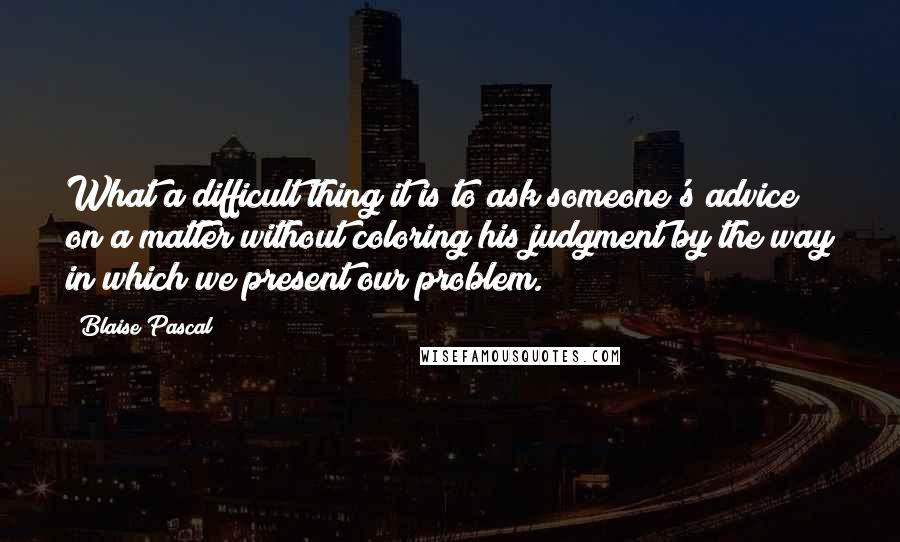 Blaise Pascal Quotes: What a difficult thing it is to ask someone's advice on a matter without coloring his judgment by the way in which we present our problem.