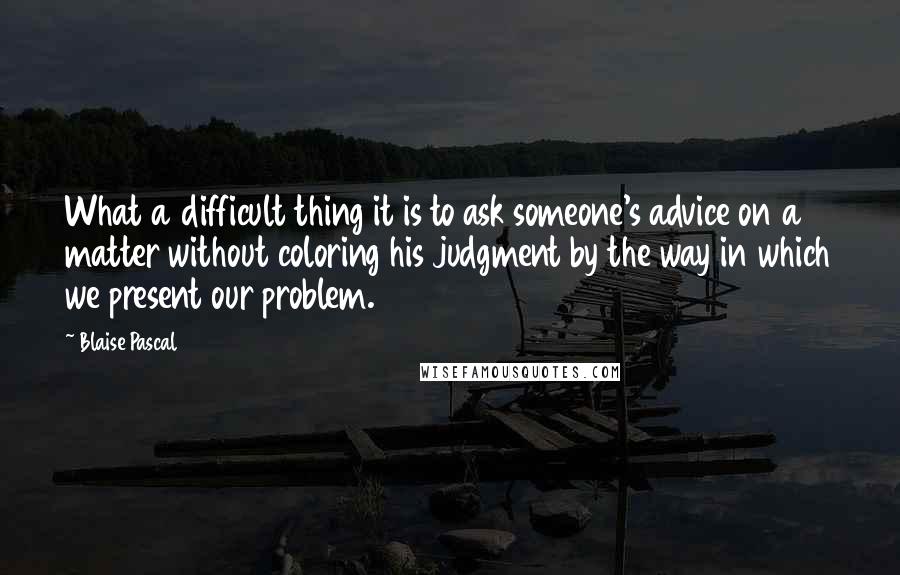 Blaise Pascal Quotes: What a difficult thing it is to ask someone's advice on a matter without coloring his judgment by the way in which we present our problem.