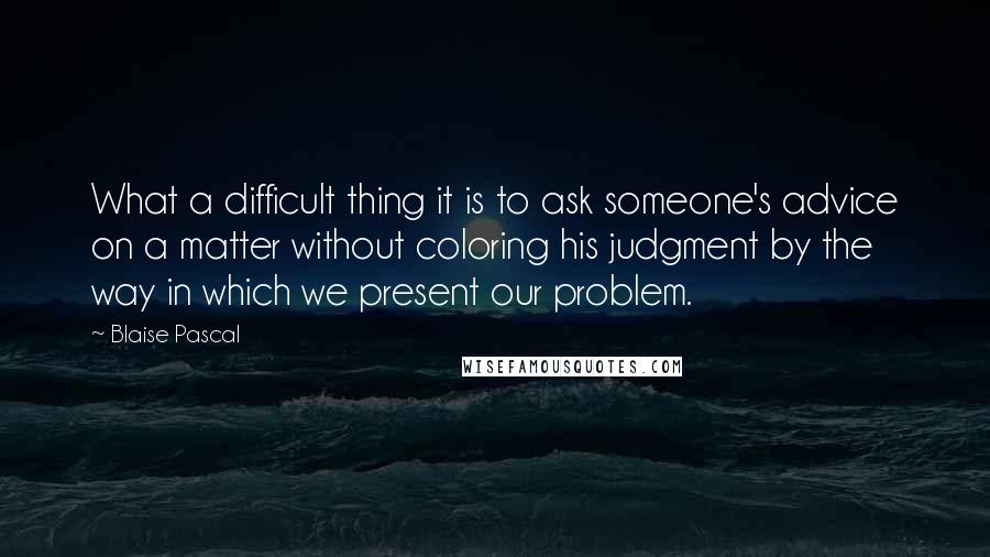 Blaise Pascal Quotes: What a difficult thing it is to ask someone's advice on a matter without coloring his judgment by the way in which we present our problem.