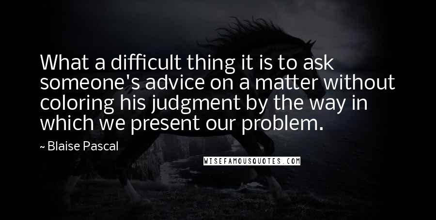 Blaise Pascal Quotes: What a difficult thing it is to ask someone's advice on a matter without coloring his judgment by the way in which we present our problem.