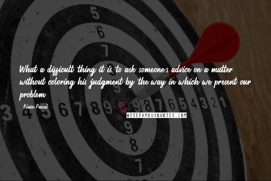 Blaise Pascal Quotes: What a difficult thing it is to ask someone's advice on a matter without coloring his judgment by the way in which we present our problem.