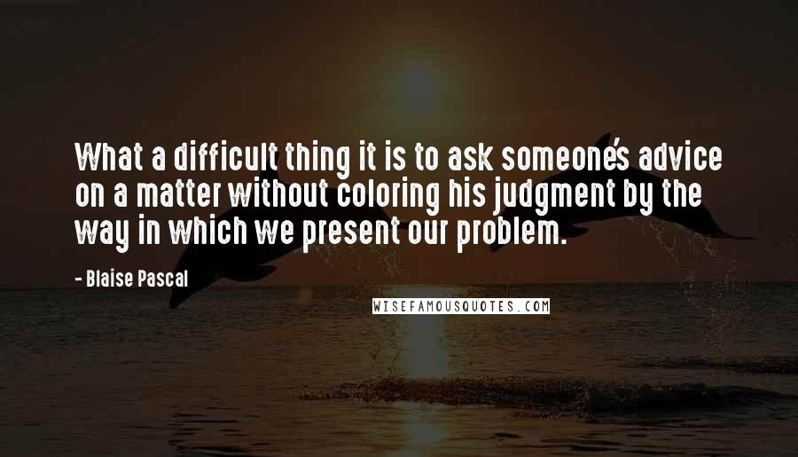 Blaise Pascal Quotes: What a difficult thing it is to ask someone's advice on a matter without coloring his judgment by the way in which we present our problem.