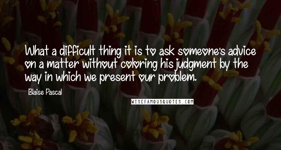 Blaise Pascal Quotes: What a difficult thing it is to ask someone's advice on a matter without coloring his judgment by the way in which we present our problem.