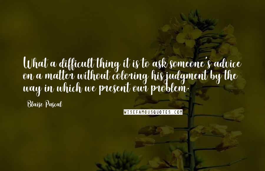 Blaise Pascal Quotes: What a difficult thing it is to ask someone's advice on a matter without coloring his judgment by the way in which we present our problem.