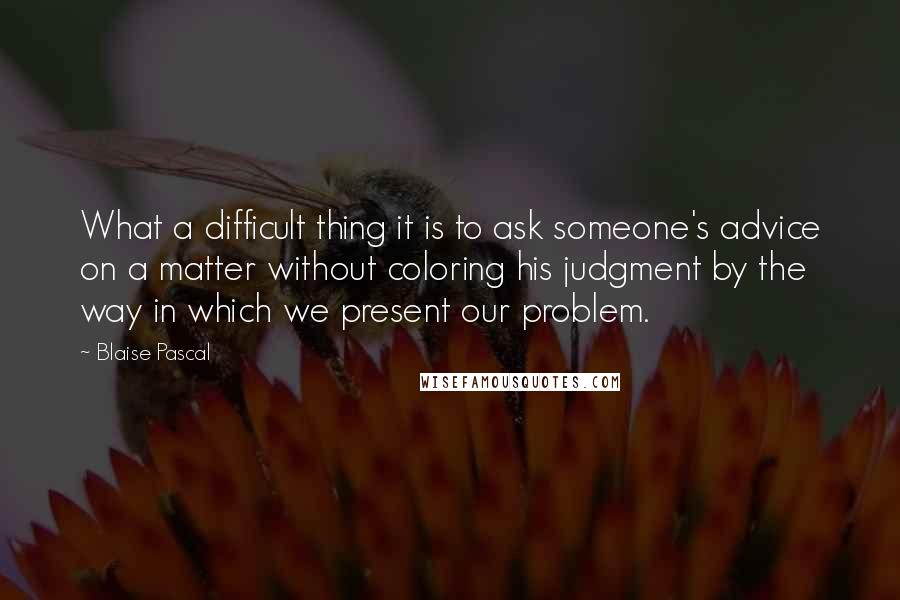 Blaise Pascal Quotes: What a difficult thing it is to ask someone's advice on a matter without coloring his judgment by the way in which we present our problem.