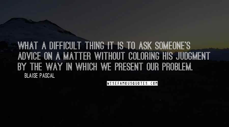 Blaise Pascal Quotes: What a difficult thing it is to ask someone's advice on a matter without coloring his judgment by the way in which we present our problem.