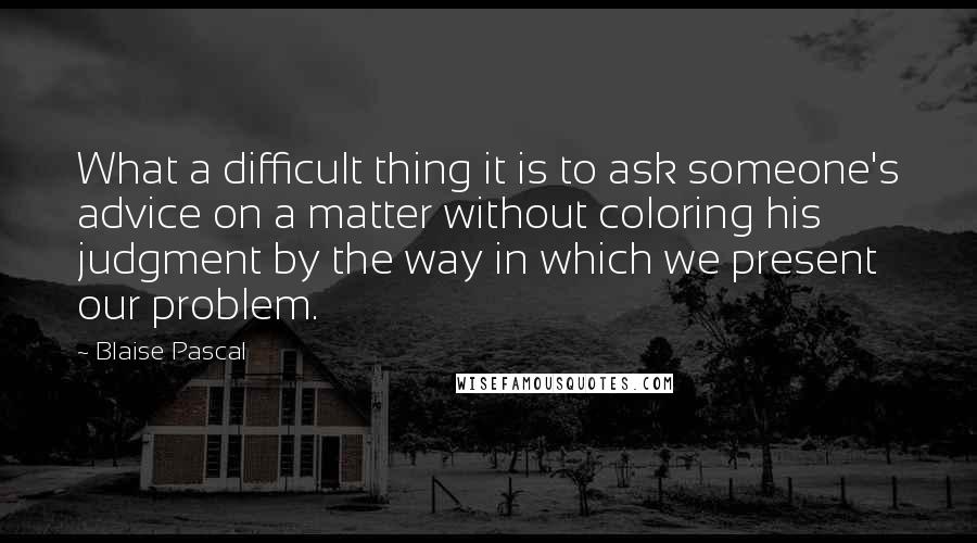 Blaise Pascal Quotes: What a difficult thing it is to ask someone's advice on a matter without coloring his judgment by the way in which we present our problem.