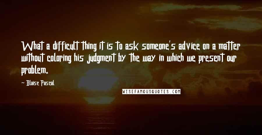 Blaise Pascal Quotes: What a difficult thing it is to ask someone's advice on a matter without coloring his judgment by the way in which we present our problem.