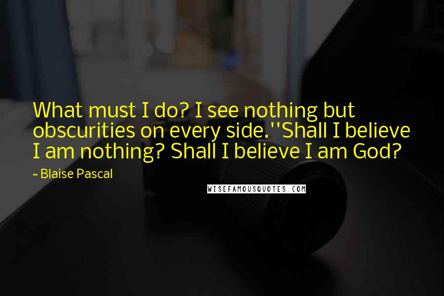 Blaise Pascal Quotes: What must I do? I see nothing but obscurities on every side.''Shall I believe I am nothing? Shall I believe I am God?