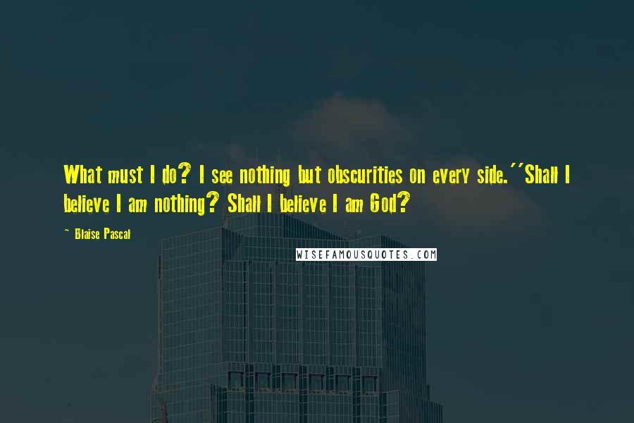 Blaise Pascal Quotes: What must I do? I see nothing but obscurities on every side.''Shall I believe I am nothing? Shall I believe I am God?