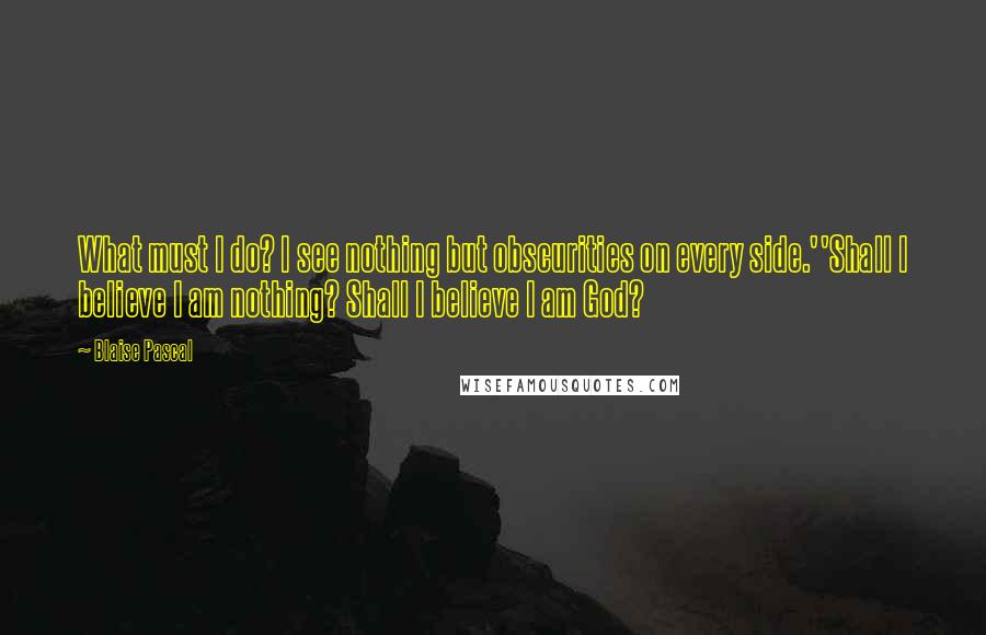 Blaise Pascal Quotes: What must I do? I see nothing but obscurities on every side.''Shall I believe I am nothing? Shall I believe I am God?