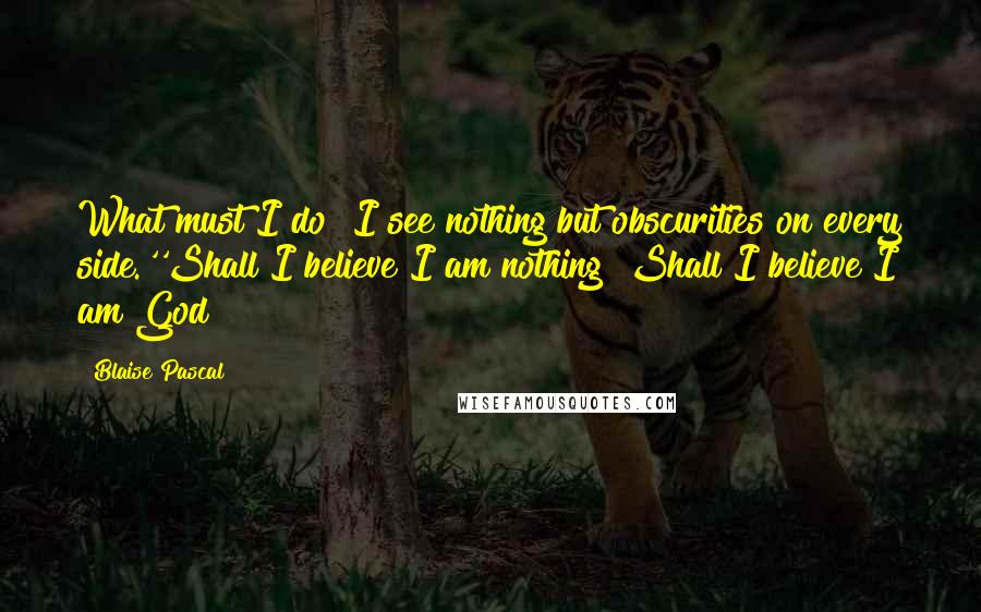 Blaise Pascal Quotes: What must I do? I see nothing but obscurities on every side.''Shall I believe I am nothing? Shall I believe I am God?