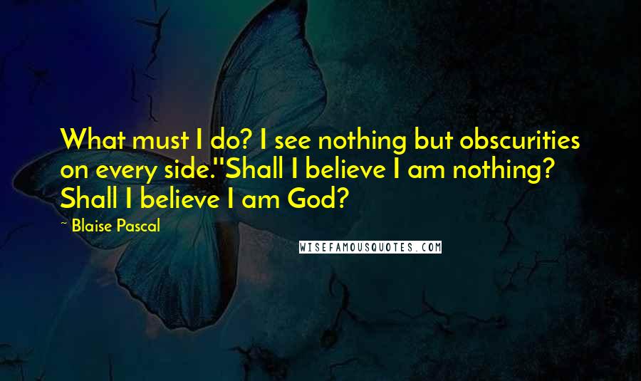 Blaise Pascal Quotes: What must I do? I see nothing but obscurities on every side.''Shall I believe I am nothing? Shall I believe I am God?