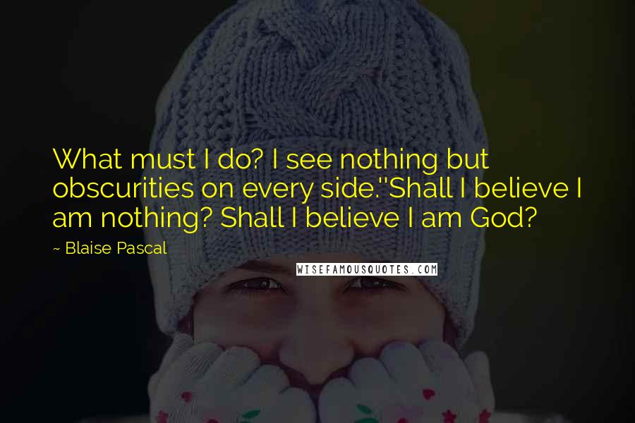 Blaise Pascal Quotes: What must I do? I see nothing but obscurities on every side.''Shall I believe I am nothing? Shall I believe I am God?