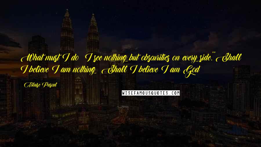 Blaise Pascal Quotes: What must I do? I see nothing but obscurities on every side.''Shall I believe I am nothing? Shall I believe I am God?