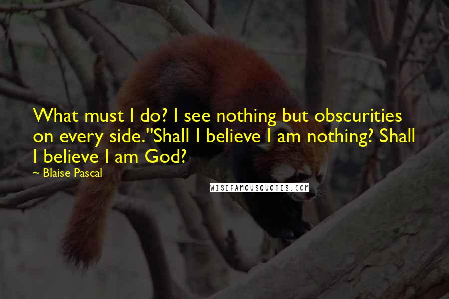 Blaise Pascal Quotes: What must I do? I see nothing but obscurities on every side.''Shall I believe I am nothing? Shall I believe I am God?