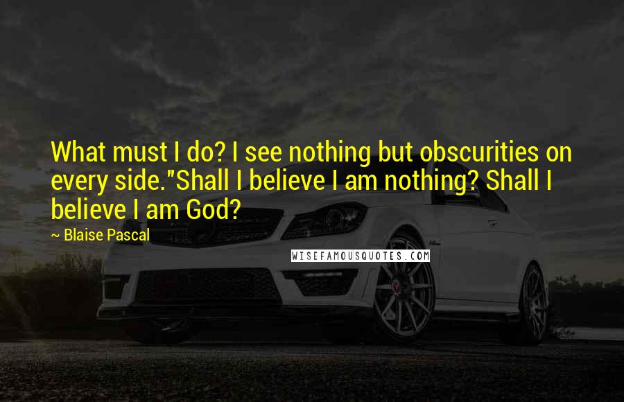 Blaise Pascal Quotes: What must I do? I see nothing but obscurities on every side.''Shall I believe I am nothing? Shall I believe I am God?