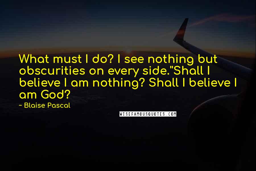 Blaise Pascal Quotes: What must I do? I see nothing but obscurities on every side.''Shall I believe I am nothing? Shall I believe I am God?