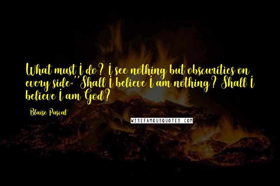Blaise Pascal Quotes: What must I do? I see nothing but obscurities on every side.''Shall I believe I am nothing? Shall I believe I am God?