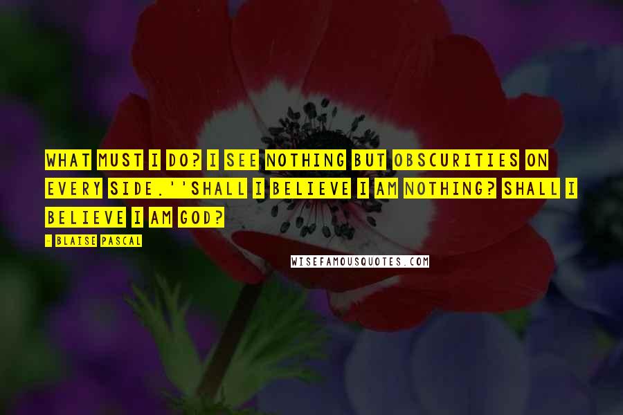 Blaise Pascal Quotes: What must I do? I see nothing but obscurities on every side.''Shall I believe I am nothing? Shall I believe I am God?