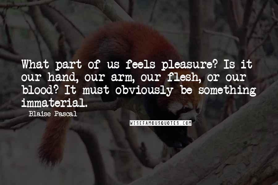 Blaise Pascal Quotes: What part of us feels pleasure? Is it our hand, our arm, our flesh, or our blood? It must obviously be something immaterial.