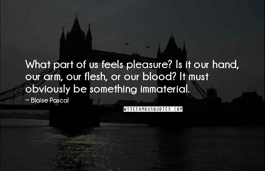 Blaise Pascal Quotes: What part of us feels pleasure? Is it our hand, our arm, our flesh, or our blood? It must obviously be something immaterial.